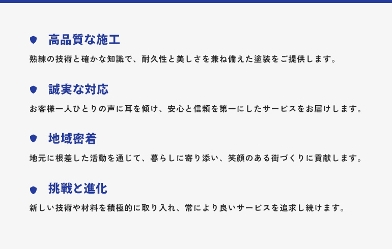高品質な施工：熟練の技術と確かな知識で、耐久性と美しさを兼ね備えた塗装をご提供します。 誠実な対応：お客様一人ひとりの声に耳を傾け、安心と信頼を第一にしたサービスをお届けします。 地域密着：地元に根差した活動を通じて、暮らしに寄り添い、笑顔のある街づくりに貢献します。 挑戦と進化：新しい技術や材料を積極的に取り入れ、常により良いサービスを追求し続けます。