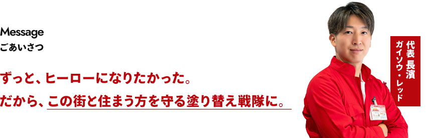 ごあいさつ ずっと、ヒーローになりたかった。だから、この街と住まう方を守る塗り替え戦隊に。