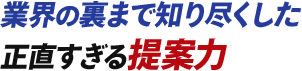 業界の裏まで知り尽くした正直すぎる提案力